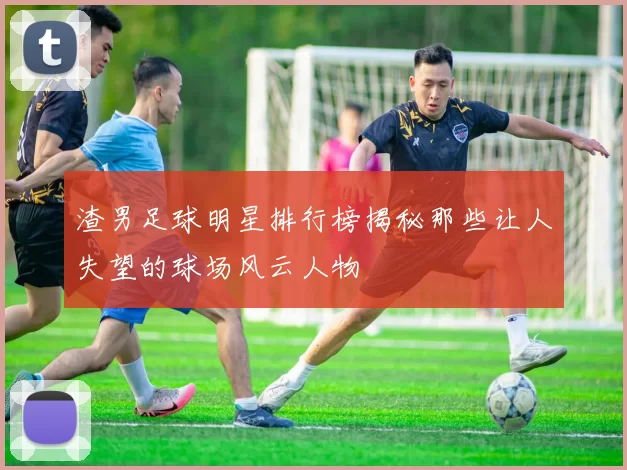 渣男足球明星排行榜揭秘那些让人失望的球场风云人物