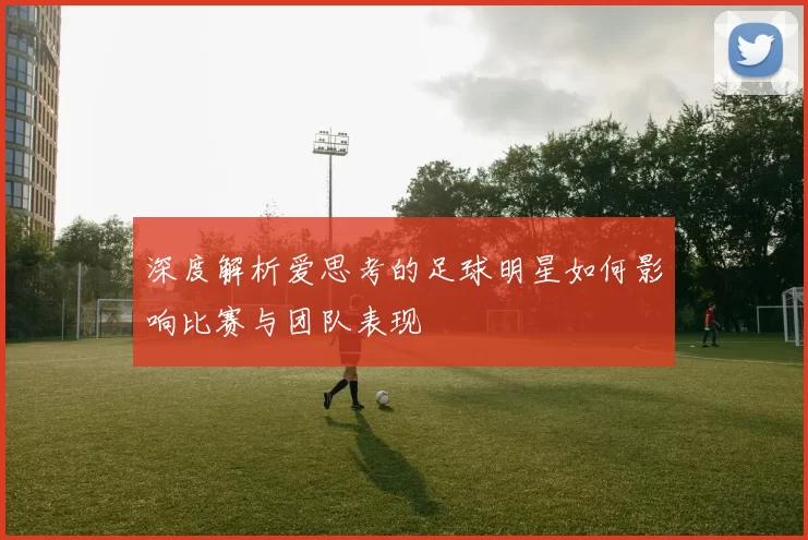 深度解析爱思考的足球明星如何影响比赛与团队表现