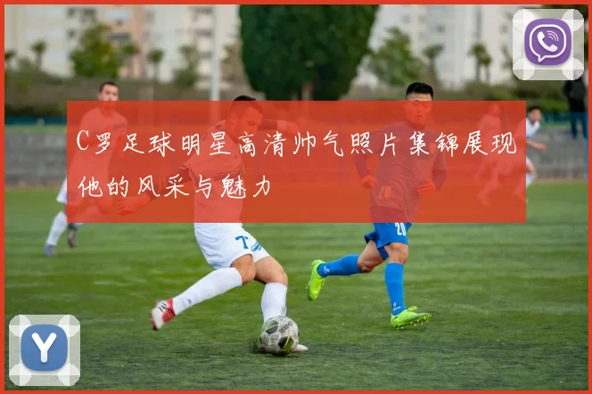 C罗足球明星高清帅气照片集锦展现他的风采与魅力