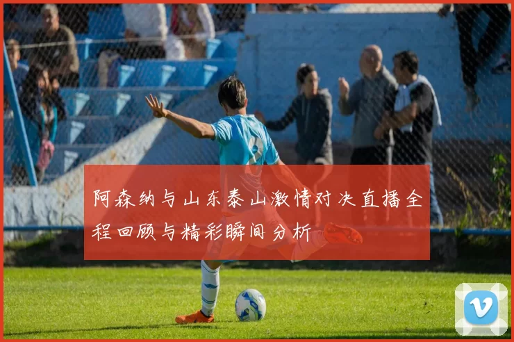 阿森纳与山东泰山激情对决直播全程回顾与精彩瞬间分析