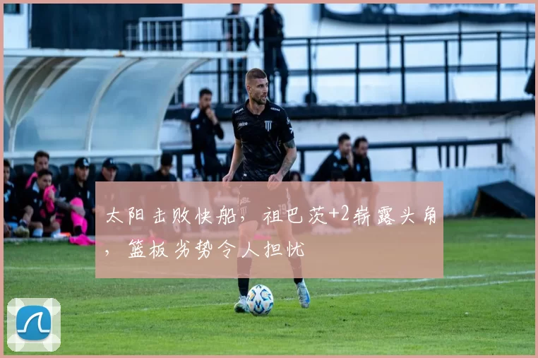 太阳击败快船，祖巴茨+2崭露头角，篮板劣势令人担忧