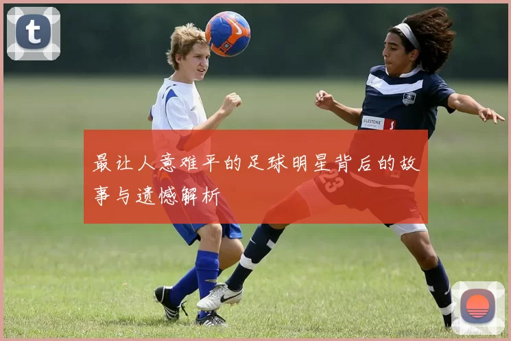 最让人意难平的足球明星背后的故事与遗憾解析
