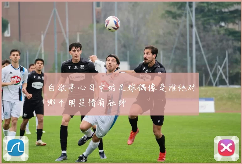 白敬亭心目中的足球偶像是谁他对哪个明星情有独钟