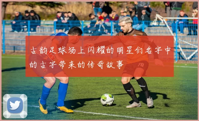 古韵足球场上闪耀的明星们名字中的古字带来的传奇故事