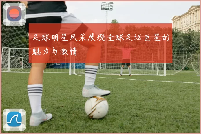 足球明星风采展现全球足坛巨星的魅力与激情