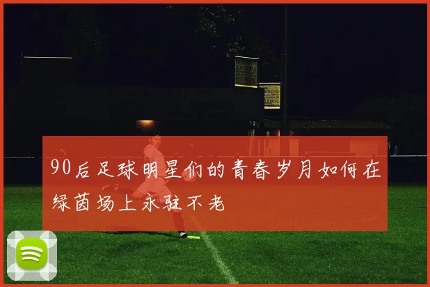 90后足球明星们的青春岁月如何在绿茵场上永驻不老