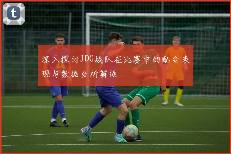 深入探讨JDG战队在比赛中的配合表现与数据分析解读