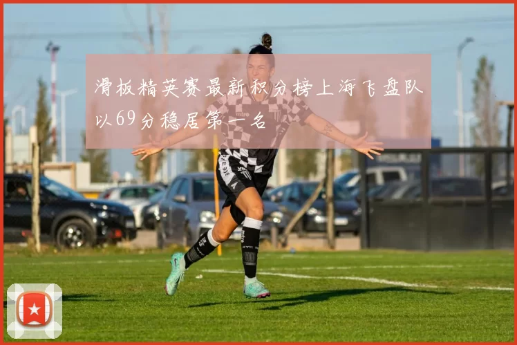 滑板精英赛最新积分榜上海飞盘队以69分稳居第一名