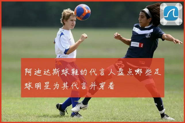 阿迪达斯球鞋的代言人盘点哪些足球明星为其代言并穿着