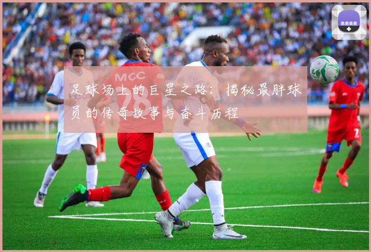 足球场上的巨星之路：揭秘最胖球员的传奇故事与奋斗历程