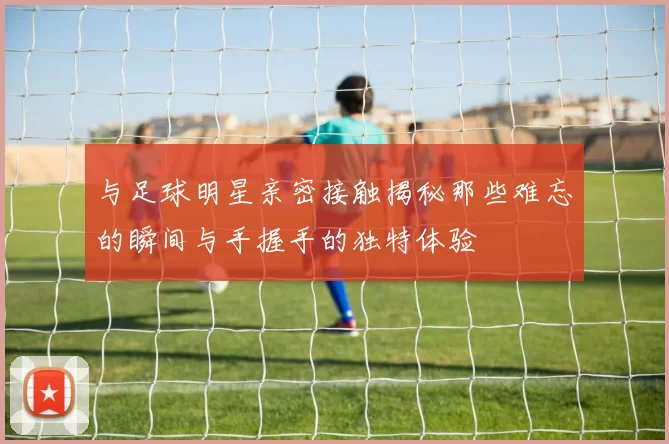 与足球明星亲密接触揭秘那些难忘的瞬间与手握手的独特体验