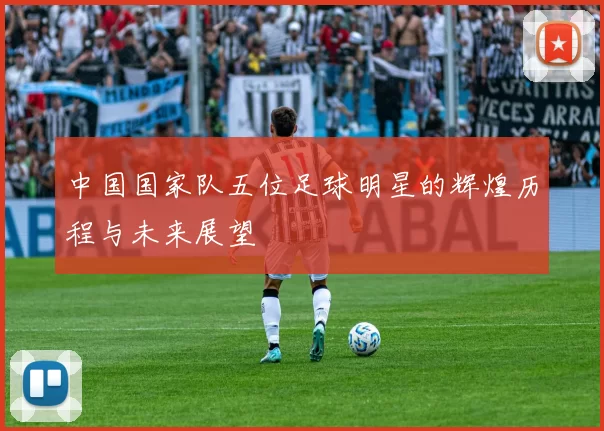 中国国家队五位足球明星的辉煌历程与未来展望