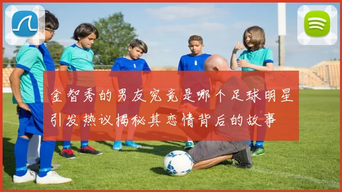金智秀的男友究竟是哪个足球明星引发热议揭秘其恋情背后的故事