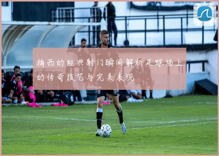 梅西的经典射门瞬间解析足球场上的传奇技艺与完美表现