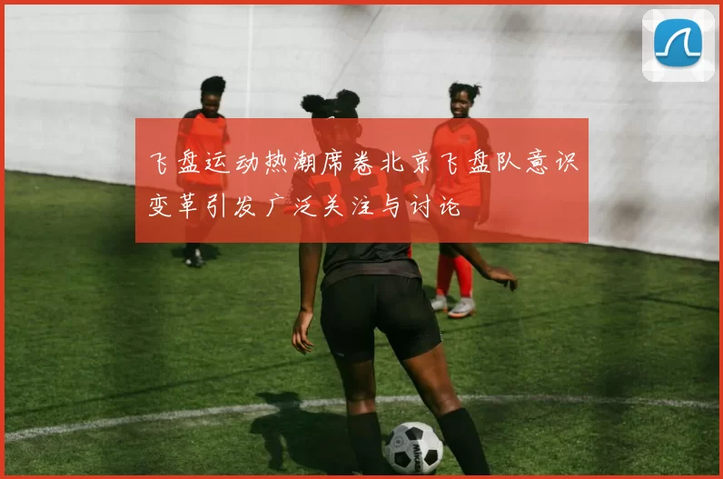 飞盘运动热潮席卷北京飞盘队意识变革引发广泛关注与讨论
