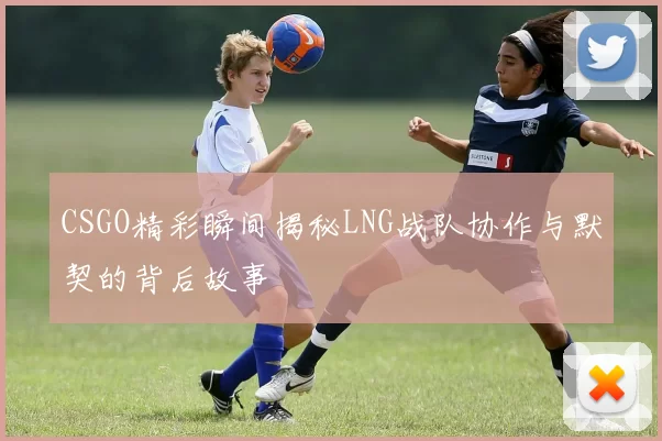 CSGO精彩瞬间揭秘LNG战队协作与默契的背后故事
