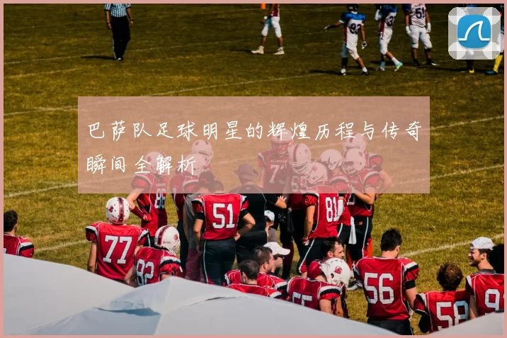 巴萨队足球明星的辉煌历程与传奇瞬间全解析