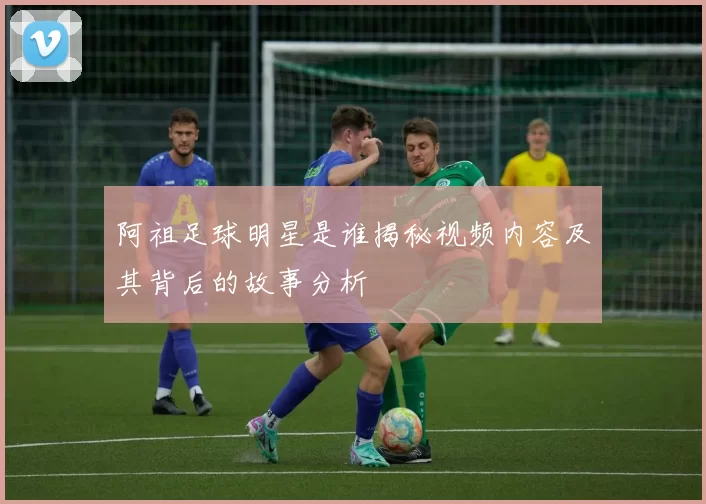 阿祖足球明星是谁揭秘视频内容及其背后的故事分析