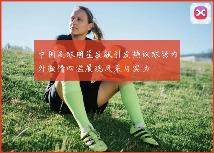 中国足球明星发飙引发热议球场内外激情四溢展现风采与实力