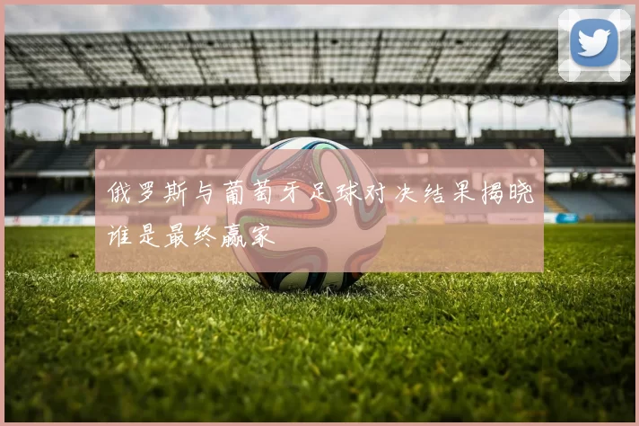 俄罗斯与葡萄牙足球对决结果揭晓谁是最终赢家