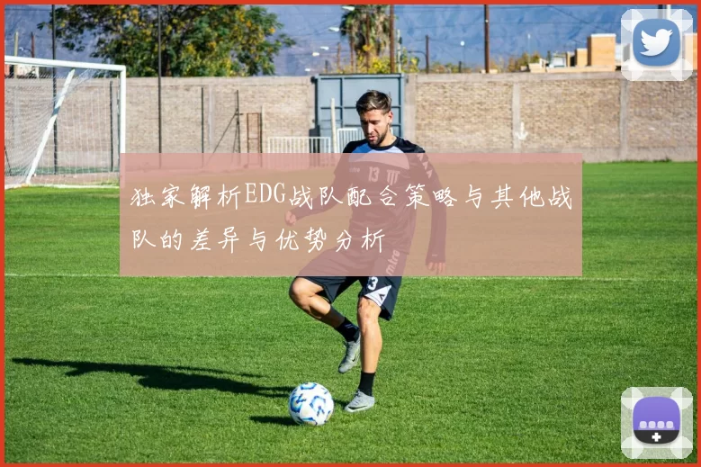 独家解析EDG战队配合策略与其他战队的差异与优势分析