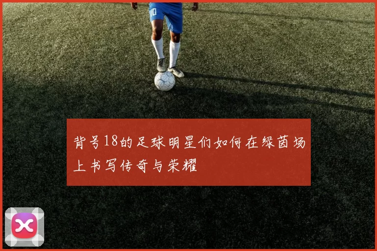 背号18的足球明星们如何在绿茵场上书写传奇与荣耀