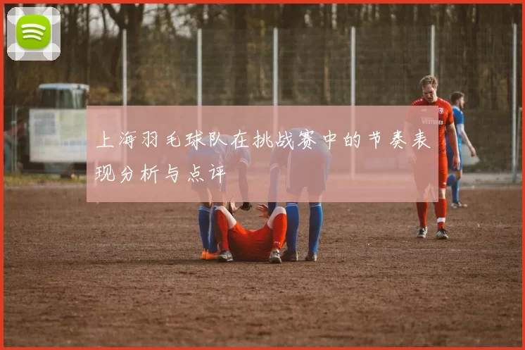 上海羽毛球队在挑战赛中的节奏表现分析与点评