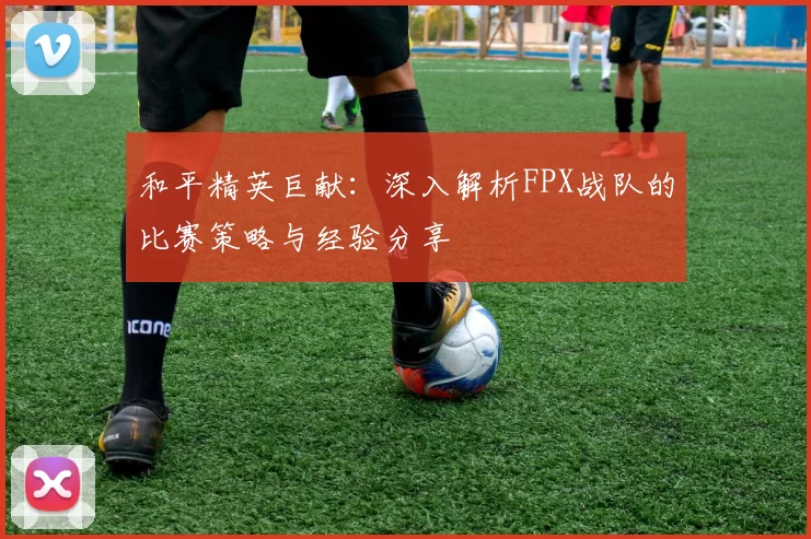 和平精英巨献：深入解析FPX战队的比赛策略与经验分享