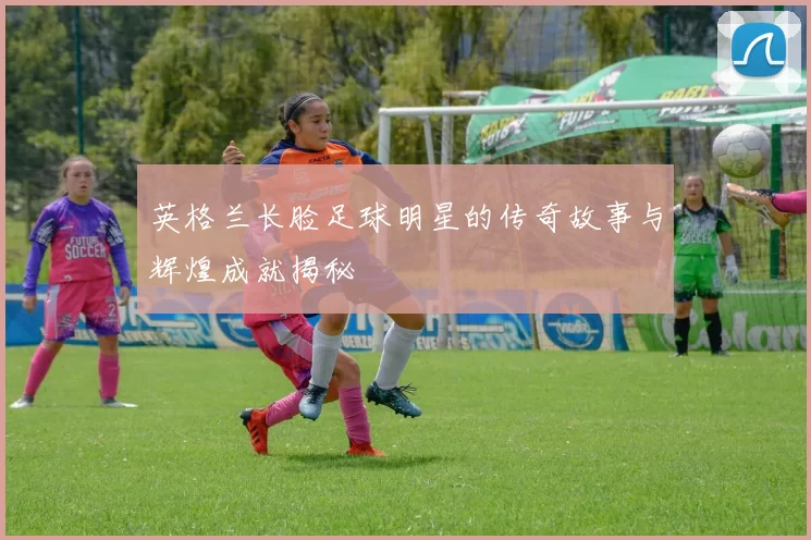 英格兰长脸足球明星的传奇故事与辉煌成就揭秘