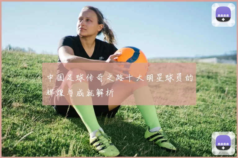 中国足球传奇之路十大明星球员的辉煌与成就解析