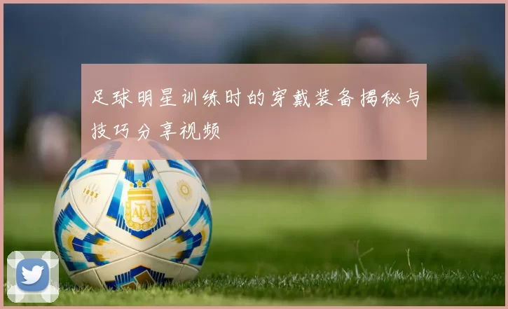 足球明星训练时的穿戴装备揭秘与技巧分享视频