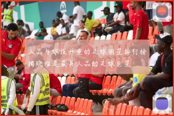 人品与球技并重的足球明星排行榜揭晓谁是最具人品的足球巨星