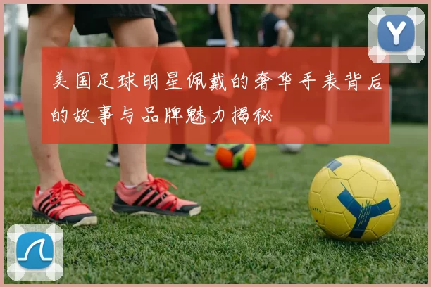 美国足球明星佩戴的奢华手表背后的故事与品牌魅力揭秘