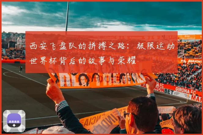 西安飞盘队的拼搏之路：极限运动世界杯背后的故事与荣耀