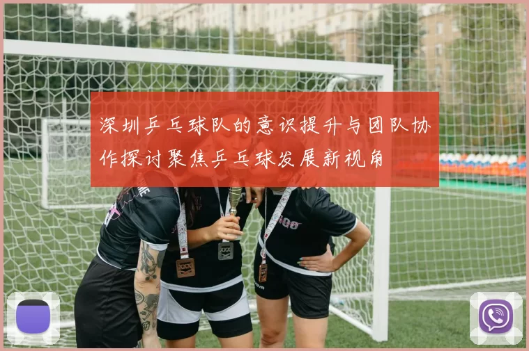 深圳乒乓球队的意识提升与团队协作探讨聚焦乒乓球发展新视角