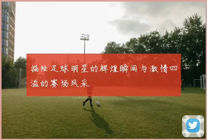 描绘足球明星的辉煌瞬间与激情四溢的赛场风采