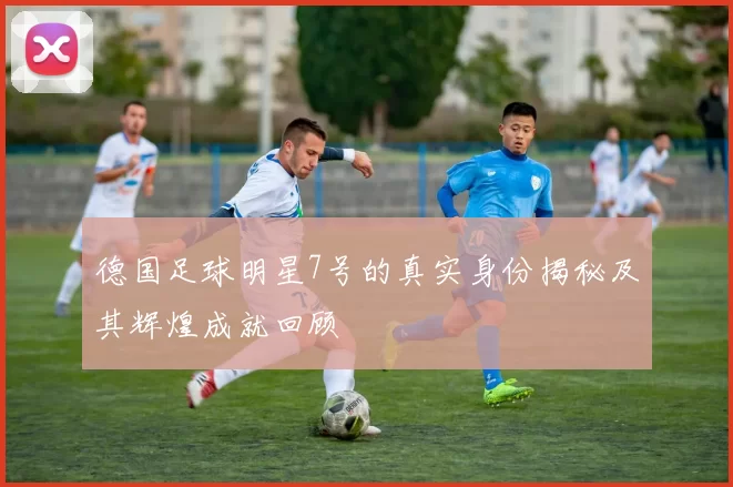 德国足球明星7号的真实身份揭秘及其辉煌成就回顾