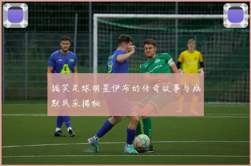 搞笑足球明星伊布的传奇故事与幽默风采揭秘
