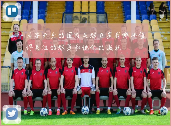马字开头的国际足球巨星有哪些值得关注的球员和他们的成就