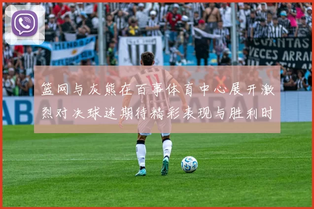 篮网与灰熊在百事体育中心展开激烈对决球迷期待精彩表现与胜利时刻