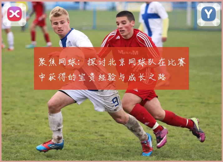 聚焦网球：探讨北京网球队在比赛中获得的宝贵经验与成长之路