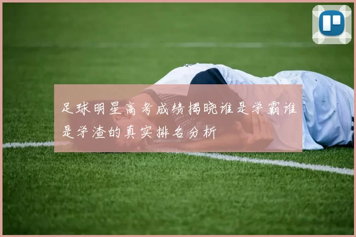 足球明星高考成绩揭晓谁是学霸谁是学渣的真实排名分析