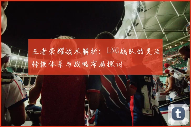 王者荣耀战术解析：LNG战队的灵活转换体系与战略布局探讨