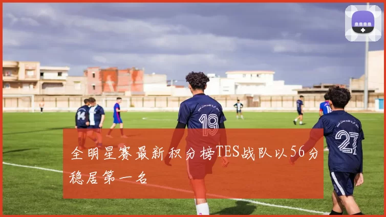 全明星赛最新积分榜TES战队以56分稳居第一名
