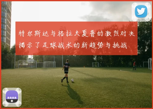 特尔斯达与格拉夫夏普的激烈对决揭示了足球战术的新趋势与挑战
