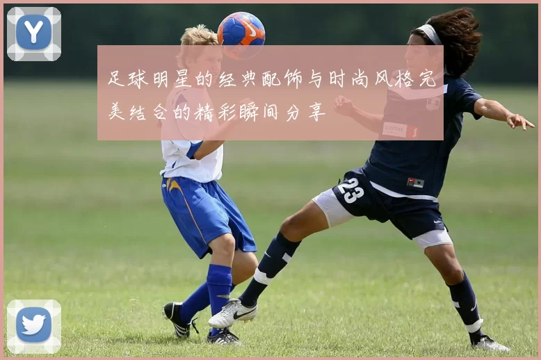 足球明星的经典配饰与时尚风格完美结合的精彩瞬间分享