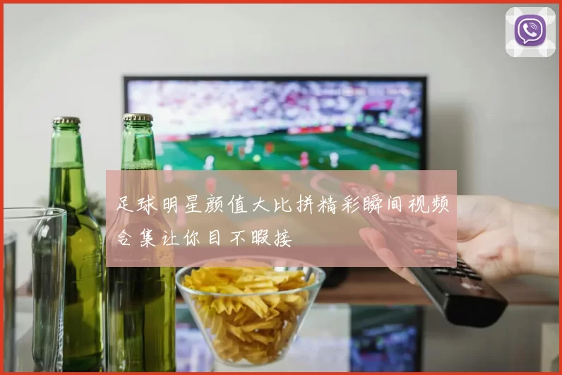 足球明星颜值大比拼精彩瞬间视频合集让你目不暇接