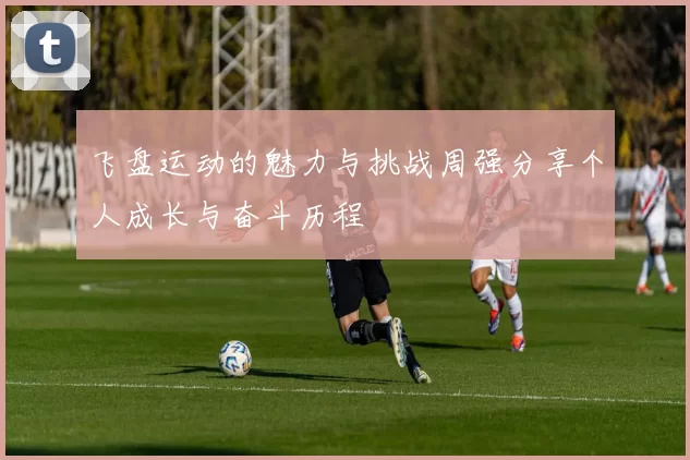 飞盘运动的魅力与挑战周强分享个人成长与奋斗历程