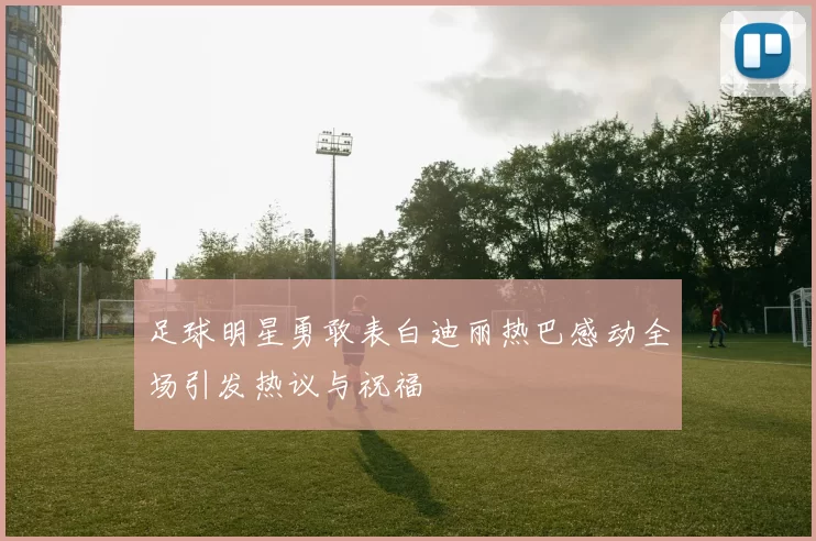 足球明星勇敢表白迪丽热巴感动全场引发热议与祝福