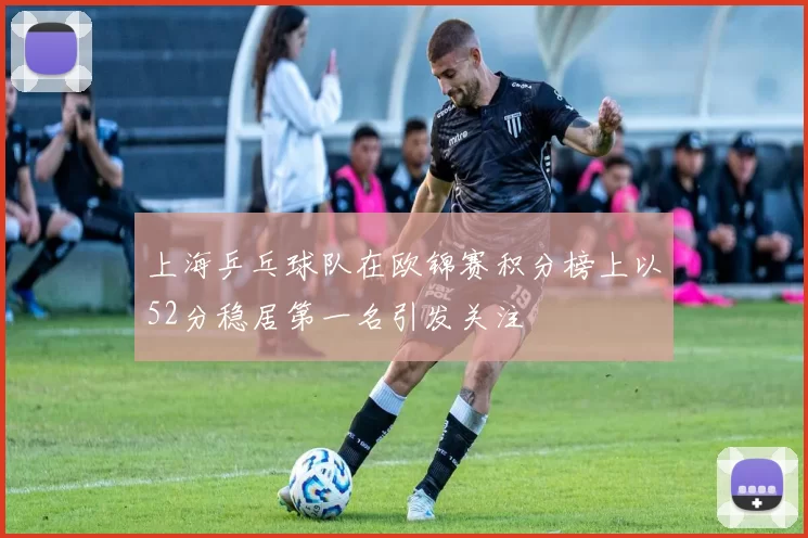 上海乒乓球队在欧锦赛积分榜上以52分稳居第一名引发关注